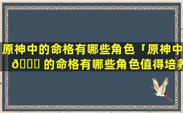 原神中的命格有哪些角色「原神中 🐛 的命格有哪些角色值得培养」